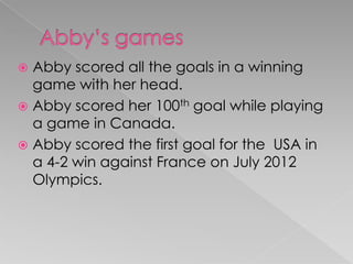  Abby scored all the goals in a winning
game with her head.
 Abby scored her 100th goal while playing
a game in Canada.
 Abby scored the first goal for the USA in
a 4-2 win against France on July 2012
Olympics.
 