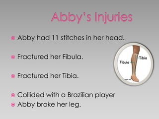  Abby had 11 stitches in her head.
 Fractured her Fibula.
 Fractured her Tibia.
 Collided with a Brazilian player
 Abby broke her leg.
 
