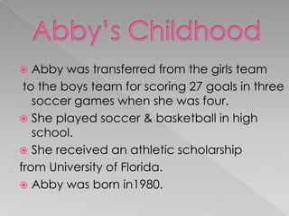  Abby was transferred from the girls team
to the boys team for scoring 27 goals in three
soccer games when she was four.
 She played soccer & basketball in high
school.
 She received an athletic scholarship
from University of Florida.
 Abby was born in1980.
 