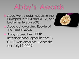  Abby won 2 gold medals in the
Olympics in 2004 and 2012 . She
broke her leg on 2008.
 Abby got awarded Rookie of
the Year in 2003.
 Abby scored her 100th
International goal in the 1-
0 U.S win against Canada
on July19,2009.
 