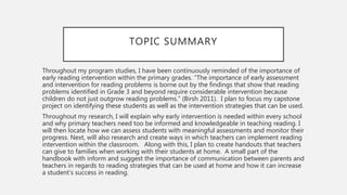 TOPIC SUMMARY
Throughout my program studies, I have been continuously reminded of the importance of
early reading intervention within the primary grades. “The importance of early assessment
and intervention for reading problems is borne out by the findings that show that reading
problems identified in Grade 3 and beyond require considerable intervention because
children do not just outgrow reading problems.” (Birsh 2011). I plan to focus my capstone
project on identifying these students as well as the intervention strategies that can be used.
Throughout my research, I will explain why early intervention is needed within every school
and why primary teachers need too be informed and knowledgeable in teaching reading. I
will then locate how we can assess students with meaningful assessments and monitor their
progress. Next, will also research and create ways in which teachers can implement reading
intervention within the classroom. Along with this, I plan to create handouts that teachers
can give to families when working with their students at home. A small part of the
handbook with inform and suggest the importance of communication between parents and
teachers in regards to reading strategies that can be used at home and how it can increase
a student’s success in reading.
 