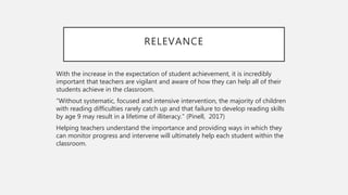 RELEVANCE
With the increase in the expectation of student achievement, it is incredibly
important that teachers are vigilant and aware of how they can help all of their
students achieve in the classroom.
“Without systematic, focused and intensive intervention, the majority of children
with reading difficulties rarely catch up and that failure to develop reading skills
by age 9 may result in a lifetime of illiteracy.” (Pinell, 2017)
Helping teachers understand the importance and providing ways in which they
can monitor progress and intervene will ultimately help each student within the
classroom.
 