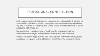 PROFESSIONAL CONTRIBUTION
I will create a handbook that teachers can access and follow easily. It will also be
formatted for teachers to use and copy parent handouts when they are needed.
My idea, is that this is something that can be placed online for teachers to always
access and edit if need be.
My hope is that I can also create a “quick” way for teachers to look up
assessments or strategies to implement efficiently into their classroom.
Finally, I would also hope that this tool could be used within the primary grades
and added to regularly so that all teachers benefit from the success of others.
 