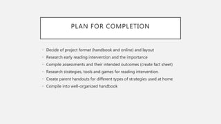 PLAN FOR COMPLETION
• Decide of project format (handbook and online) and layout
• Research early reading intervention and the importance
• Compile assessments and their intended outcomes (create fact sheet)
• Research strategies, tools and games for reading intervention.
• Create parent handouts for different types of strategies used at home
• Compile into well-organized handbook
 