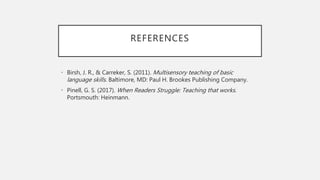 REFERENCES
• Birsh, J. R., & Carreker, S. (2011). Multisensory teaching of basic
language skills. Baltimore, MD: Paul H. Brookes Publishing Company.
• Pinell, G. S. (2017). When Readers Struggle: Teaching that works.
Portsmouth: Heinmann.
 