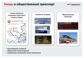 Улицы и общественный транспорт

      Схемы движения
   городского транспорта          Указатели, вывески   Общественный
       и карты города                                    транспорт




 • Единообразие названий
 • Правильная транслитерация
 • Озвученные носителями языка объявления
 