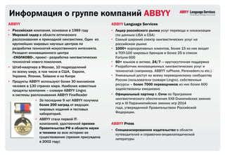 Информация о группе компаний ABBYY
ABBYY                                                ABBYY Language Services
• Российская компания, основана в 1989 году          • Лидер российского рынка услуг перевода и локализации
• Мировой лидер в области оптического                  (по данным LISA и CSA)
  распознавания и прикладной лингвистики. Один из    • Самый широкий спектр лингвистических услуг на
  крупнейших мировых научных центров по                российском рынке
  разработке технологий искусственного интеллекта.   • 1000+ корпоративных клиентов, более 15 из них входят
  Резидент инновационного центра                       в ТОП-100 мировых брендов и более 25 в список
  «СКОЛКОВО», проект - разработка лингвистических      Fortune-500
  технологий нового поколения.                       • 60+ языков в активе, 24/7 — круглосуточная поддержка
• Штаб-квартира в Москве, 10 подразделений           • Разработчик инновационных лингвистических услуг и
  по всему миру, в том числе в США, Европе,            технологий (например, ABBYY ruPhone, Perevedem.ru etc.)
  Украине, Японии, Тайване и на Кипре                • Уникальный доступ ко всему переводческому сообществу
• Продукты ABBYY используют более 30 миллионов         России (пользователи словаря Lingvo), собственные
  человек в 130 странах мира. Наиболее известные       ресурсы – более 7000 переводчиков из них более 600
  продукты компании – словари ABBYY Lingvo             задействованы ежедневно
  и системы распознавания ABBYY FineReader           • Официальный партнер г. Сочи по Программе
               • За последние 9 лет ABBYY получила     лингвистического обеспечения XXII Олимпийских зимних
                  более 200 наград от ведущих          игр и XI Паралимпийских зимних игр 2014
                  мировых изданий и тестовых           года, утвержденной Правительством Российской
                  лабораторий.                         Федерации.
               • ABBYY стала первой IT-
                  компанией, удостоенной премии      ABBYY Press
                  Правительства РФ в области науки   • Специализированное издательство в области
                  и техники за всю историю ее          путеводителей и справочно-энциклопедической
                  существования (премия присуждена     литературы
                  в 2002 году)
 