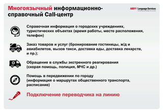 Многоязычный информационно-
справочный Сall-центр
     Справочная информация о городских учреждениях,
     туристических объектах (время работы, место расположения,
     телефон)

     Заказ товаров и услуг (бронирование гостиницы, ж/д и
     авиабилетов, вызов такси, доставка еды, доставка лекарств,
     и пр.);

     Обращение в службы экстренного реагирования
     (скорая помощь, полиция, МЧС и др.)

     Помощь в передвижении по городу
     (информация о маршрутах общественного транспорта,
     расписание)

     Подключение переводчика на линию
 