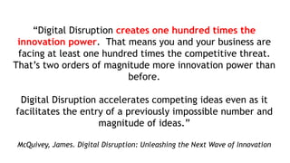 “Digital Disruption creates one hundred times the
innovation power. That means you and your business are
facing at least one hundred times the competitive threat.
That’s two orders of magnitude more innovation power than
before.
Digital Disruption accelerates competing ideas even as it
facilitates the entry of a previously impossible number and
magnitude of ideas.”
McQuivey, James. Digital Disruption: Unleashing the Next Wave of Innovation
 