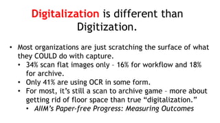 Digitalization is different than
Digitization.
• Most organizations are just scratching the surface of what
they COULD do with capture.
• 34% scan flat images only – 16% for workflow and 18%
for archive.
• Only 41% are using OCR in some form.
• For most, it’s still a scan to archive game – more about
getting rid of floor space than true “digitalization.”
• AIIM’s Paper-free Progress: Measuring Outcomes
 