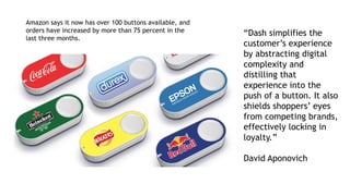 “Dash simplifies the
customer’s experience
by abstracting digital
complexity and
distilling that
experience into the
push of a button. It also
shields shoppers’ eyes
from competing brands,
effectively locking in
loyalty.”
David Aponovich
Amazon says it now has over 100 buttons available, and
orders have increased by more than 75 percent in the
last three months.
 