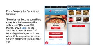 Every Company is a Technology
Company
"Domino's has become something
closer to a tech company that
sells pizza," [Dominos CEO
Patrick] Doyle says. "It has
amassed a team of about 250
technology employees at its Ann
Arbor, MI headquarters vs. about
50 tech employees just a decade
ago."
 