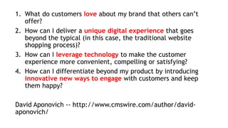 1. What do customers love about my brand that others can’t
offer?
2. How can I deliver a unique digital experience that goes
beyond the typical (in this case, the traditional website
shopping process)?
3. How can I leverage technology to make the customer
experience more convenient, compelling or satisfying?
4. How can I differentiate beyond my product by introducing
innovative new ways to engage with customers and keep
them happy?
David Aponovich -- http://www.cmswire.com/author/david-
aponovich/
 