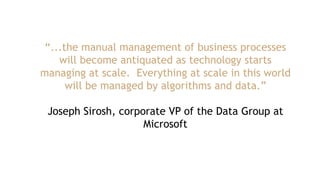 “...the manual management of business processes
will become antiquated as technology starts
managing at scale. Everything at scale in this world
will be managed by algorithms and data.”
Joseph Sirosh, corporate VP of the Data Group at
Microsoft
 