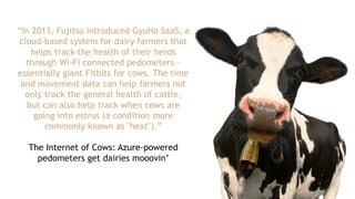 “In 2013, Fujitsu introduced GyuHo SaaS, a
cloud-based system for dairy farmers that
helps track the health of their herds
through Wi-Fi connected pedometers—
essentially giant Fitbits for cows. The time
and movement data can help farmers not
only track the general health of cattle,
but can also help track when cows are
going into estrus (a condition more
commonly known as "heat").”
The Internet of Cows: Azure-powered
pedometers get dairies mooovin’
 