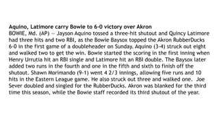 Aquino, Latimore carry Bowie to 6-0 victory over Akron
BOWIE, Md. (AP) — Jayson Aquino tossed a three-hit shutout and Quincy Latimore
had three hits and two RBI, as the Bowie Baysox topped the Akron RubberDucks
6-0 in the first game of a doubleheader on Sunday. Aquino (3-4) struck out eight
and walked two to get the win. Bowie started the scoring in the first inning when
Henry Urrutia hit an RBI single and Latimore hit an RBI double. The Baysox later
added two runs in the fourth and one in the fifth and sixth to finish off the
shutout. Shawn Morimando (9-1) went 4 2/3 innings, allowing five runs and 10
hits in the Eastern League game. He also struck out three and walked one. Joe
Sever doubled and singled for the RubberDucks. Akron was blanked for the third
time this season, while the Bowie staff recorded its third shutout of the year.
 