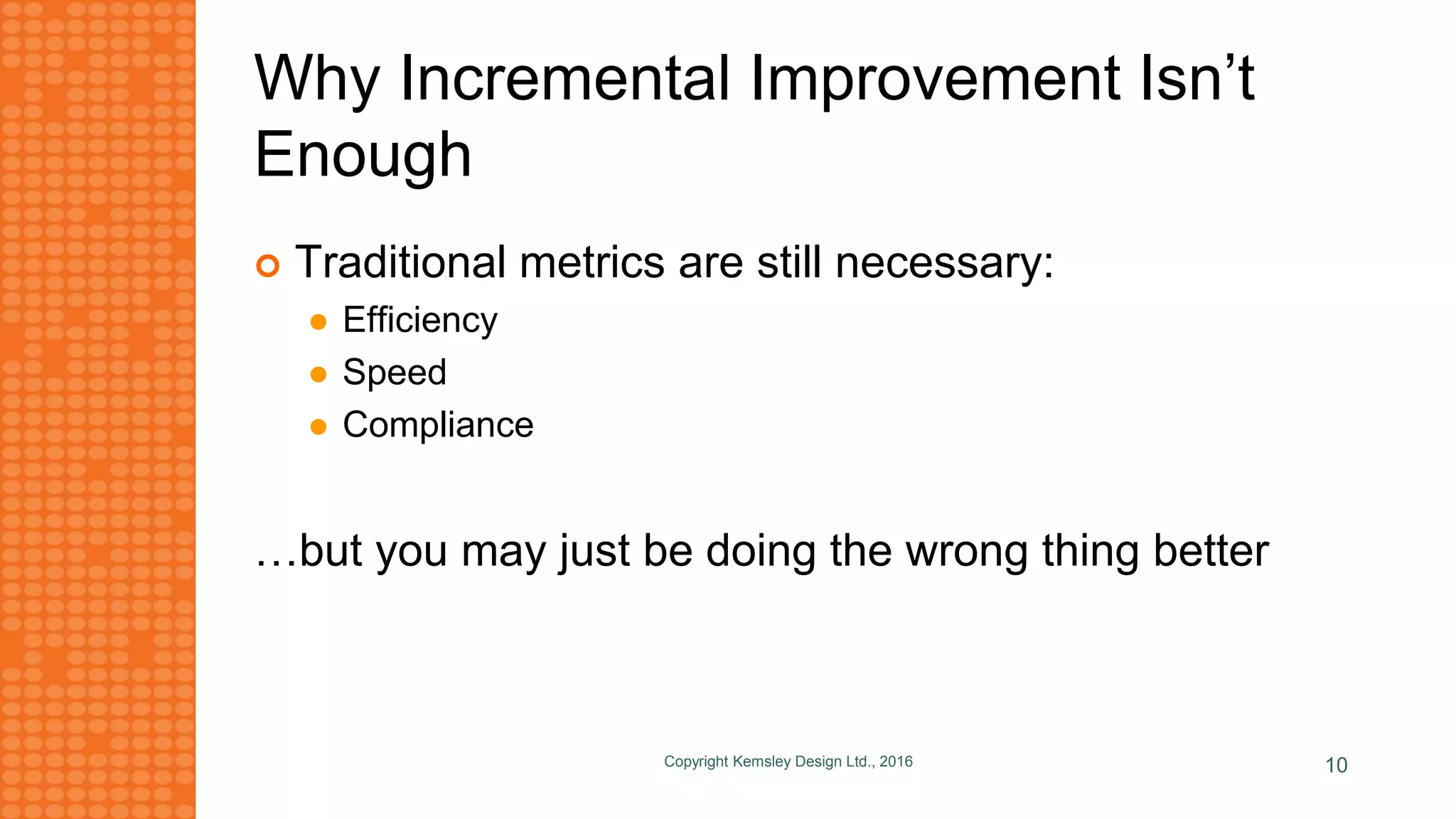 Why Incremental Improvement Isn’t
Enough
 Traditional metrics are still necessary:
 Efficiency
 Speed
 Compliance
…but you may just be doing the wrong thing better
Copyright Kemsley Design Ltd., 2016 10
 