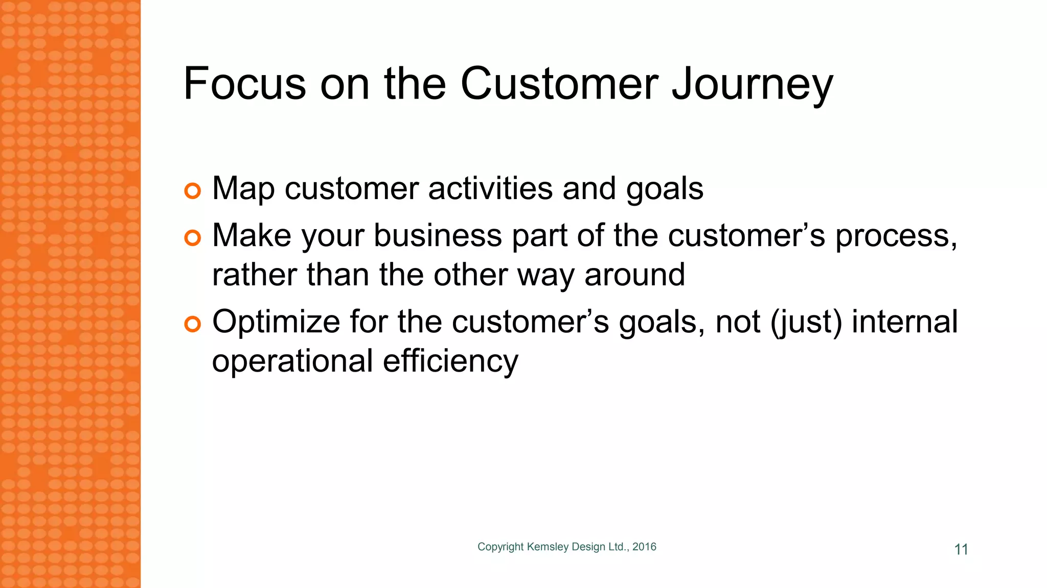 Focus on the Customer Journey
 Map customer activities and goals
 Make your business part of the customer’s process,
rather than the other way around
 Optimize for the customer’s goals, not (just) internal
operational efficiency
Copyright Kemsley Design Ltd., 2016 11
 