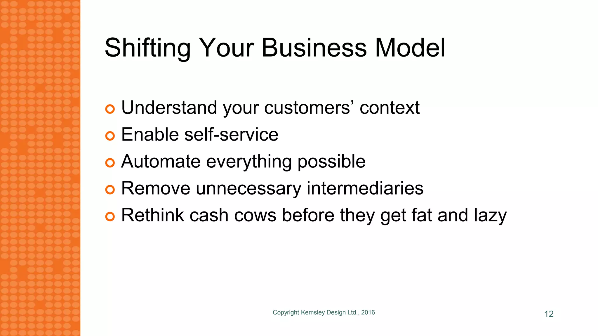 Shifting Your Business Model
 Understand your customers’ context
 Enable self-service
 Automate everything possible
 Remove unnecessary intermediaries
 Rethink cash cows before they get fat and lazy
Copyright Kemsley Design Ltd., 2016 12
 