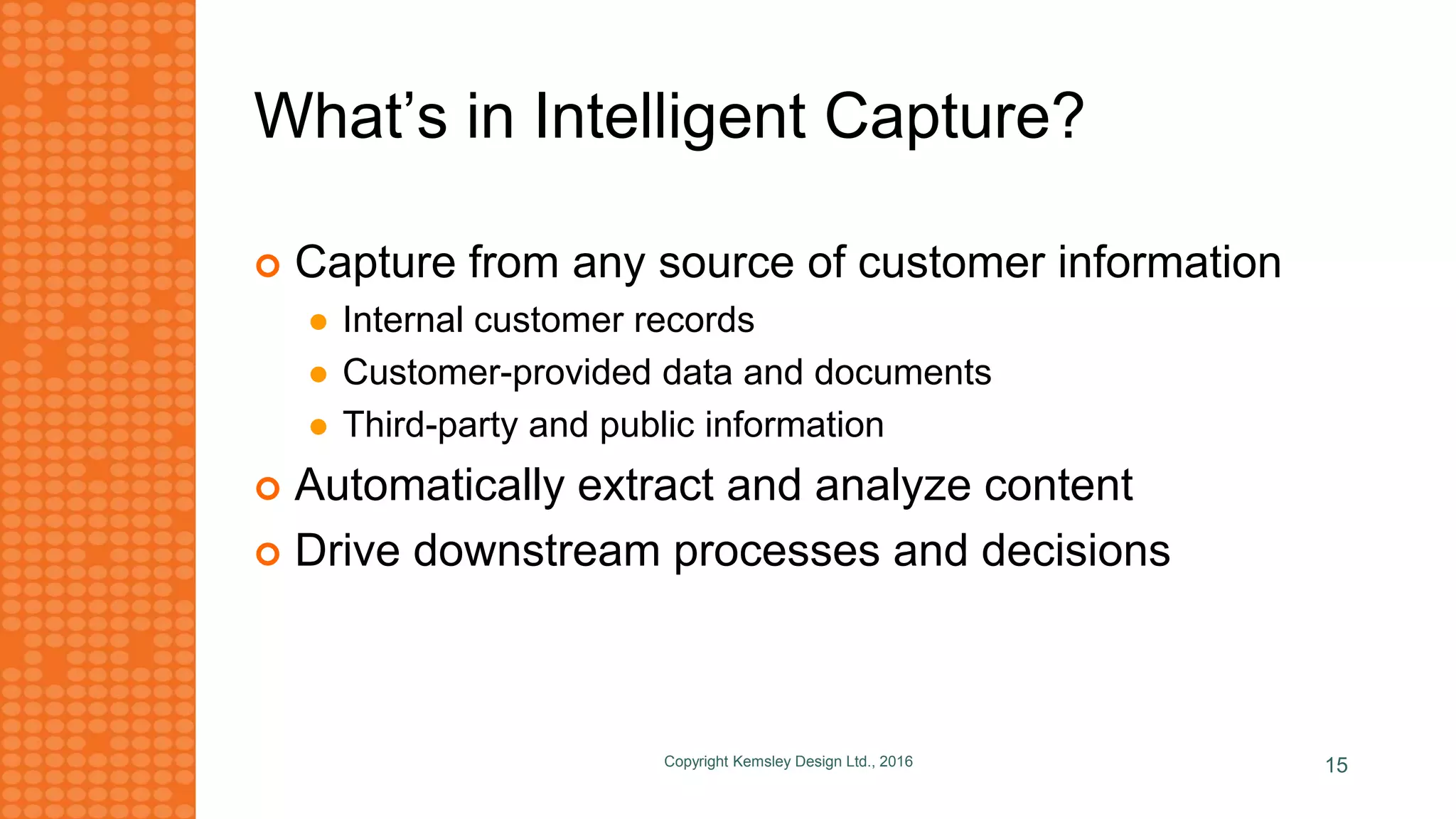 What’s in Intelligent Capture?
 Capture from any source of customer information
 Internal customer records
 Customer-provided data and documents
 Third-party and public information
 Automatically extract and analyze content
 Drive downstream processes and decisions
Copyright Kemsley Design Ltd., 2016 15
 