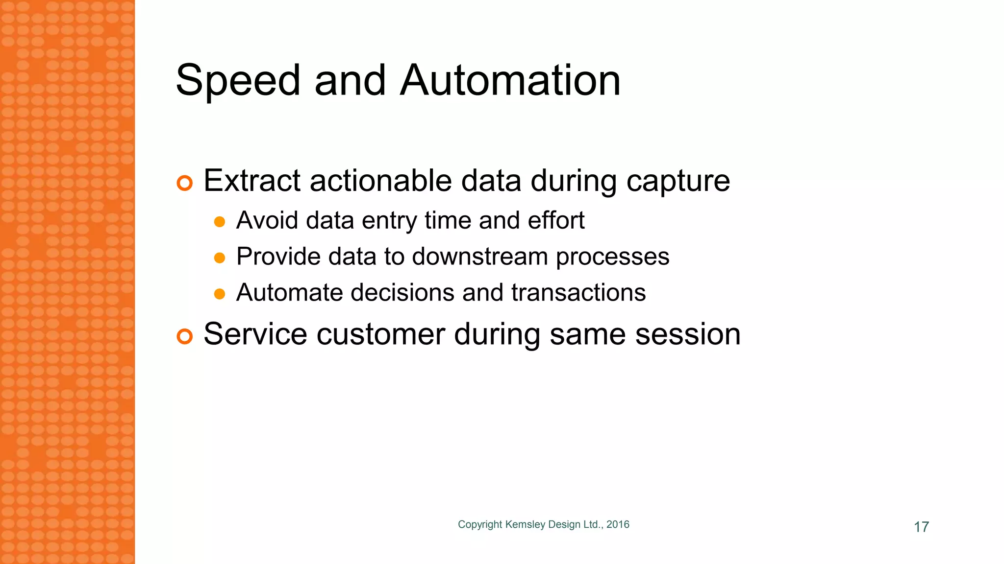 Speed and Automation
Copyright Kemsley Design Ltd., 2016 17
 Extract actionable data during capture
 Avoid data entry time and effort
 Provide data to downstream processes
 Automate decisions and transactions
 Service customer during same session
 