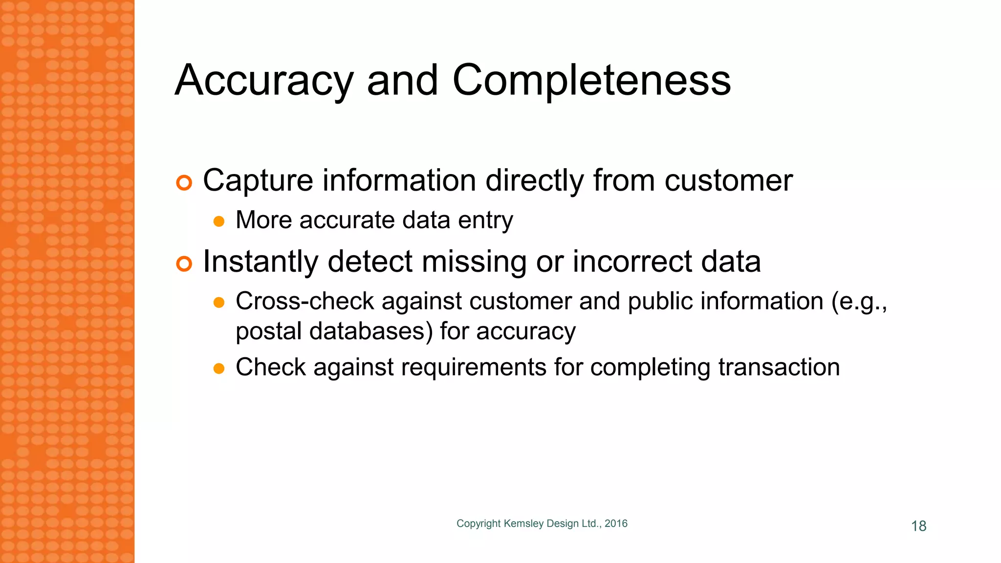 Accuracy and Completeness
 Capture information directly from customer
 More accurate data entry
 Instantly detect missing or incorrect data
 Cross-check against customer and public information (e.g.,
postal databases) for accuracy
 Check against requirements for completing transaction
Copyright Kemsley Design Ltd., 2016 18
 