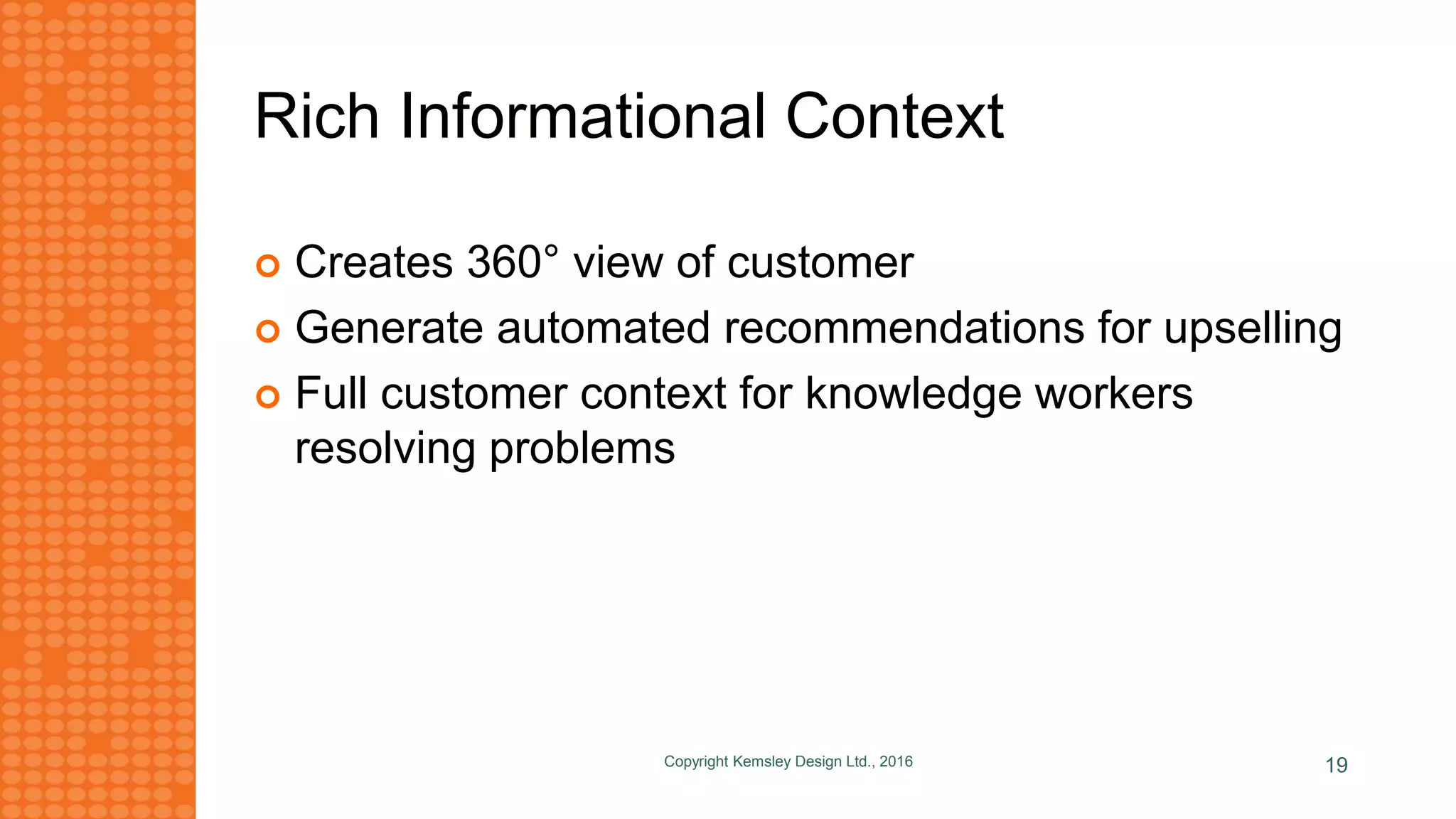 Rich Informational Context
 Creates 360° view of customer
 Generate automated recommendations for upselling
 Full customer context for knowledge workers
resolving problems
Copyright Kemsley Design Ltd., 2016 19
 