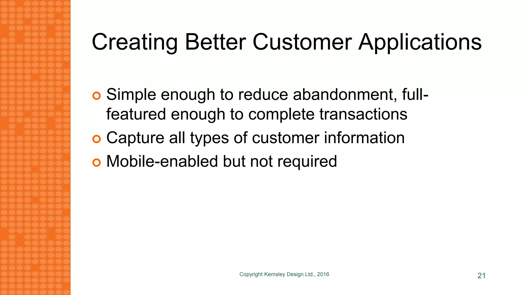 Creating Better Customer Applications
 Simple enough to reduce abandonment, full-
featured enough to complete transactions
 Capture all types of customer information
 Mobile-enabled but not required
Copyright Kemsley Design Ltd., 2016 21
 