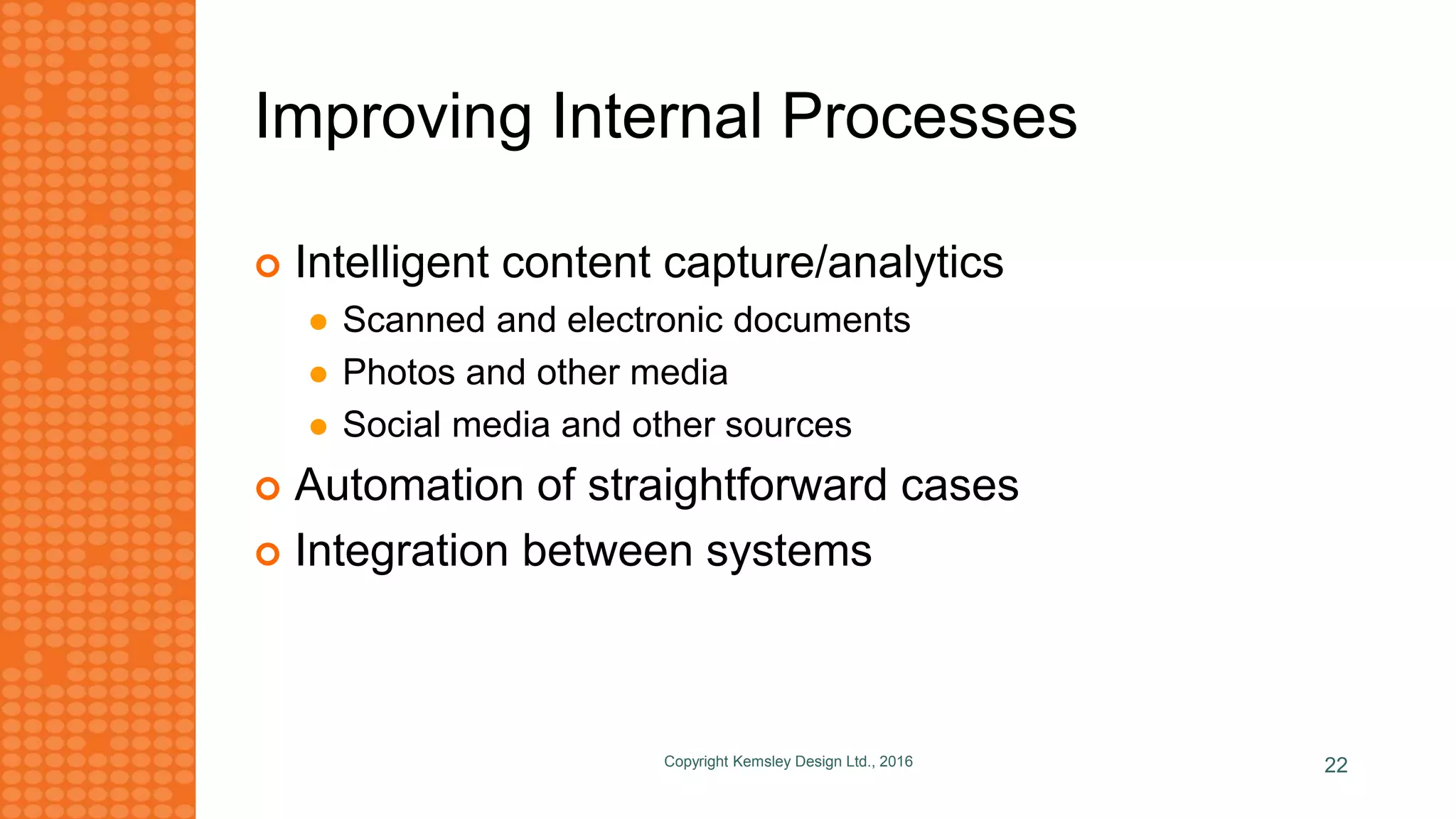 Improving Internal Processes
 Intelligent content capture/analytics
 Scanned and electronic documents
 Photos and other media
 Social media and other sources
 Automation of straightforward cases
 Integration between systems
Copyright Kemsley Design Ltd., 2016 22
 