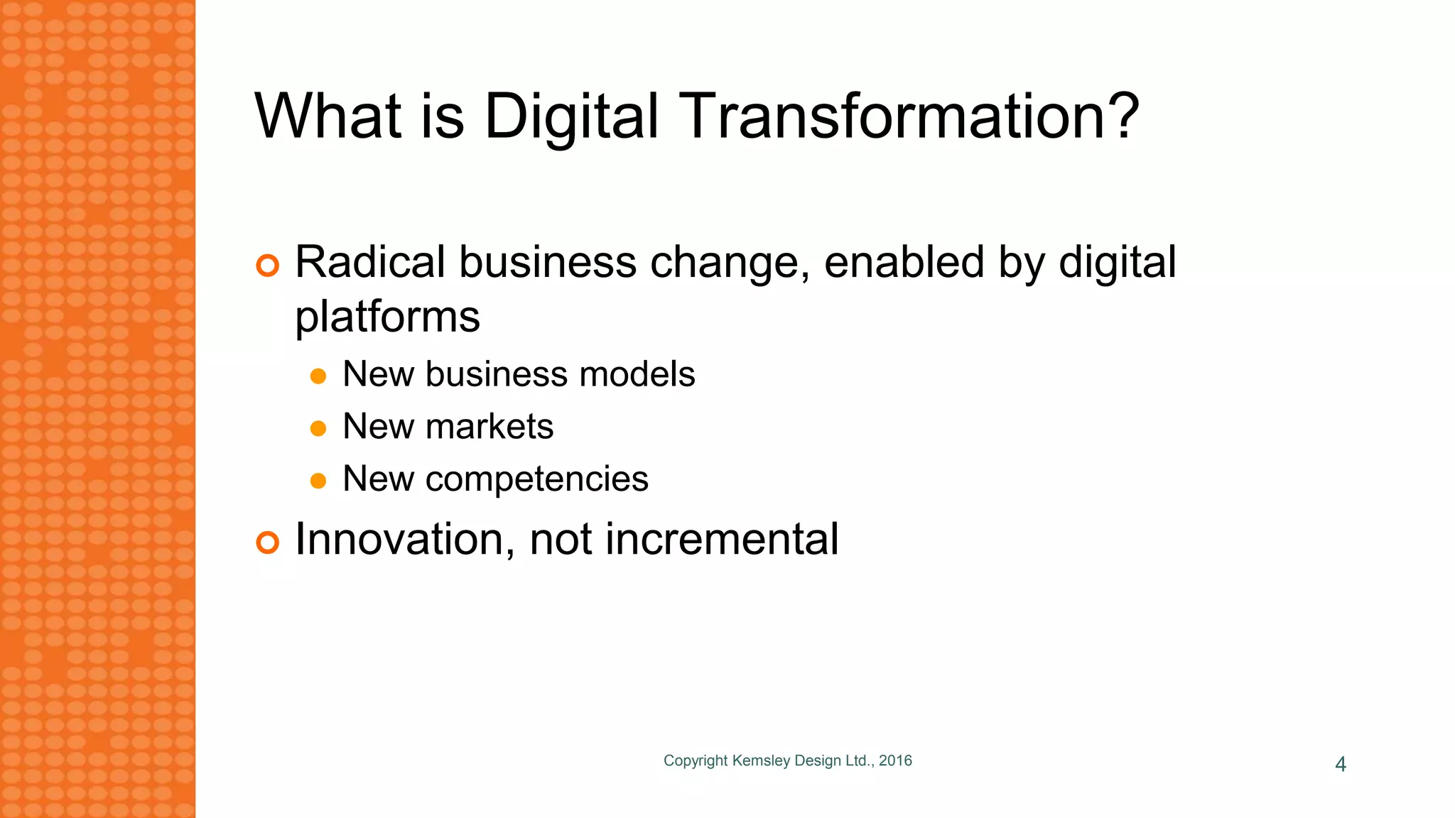 What is Digital Transformation?
 Radical business change, enabled by digital
platforms
 New business models
 New markets
 New competencies
 Innovation, not incremental
Copyright Kemsley Design Ltd., 2016 4
 