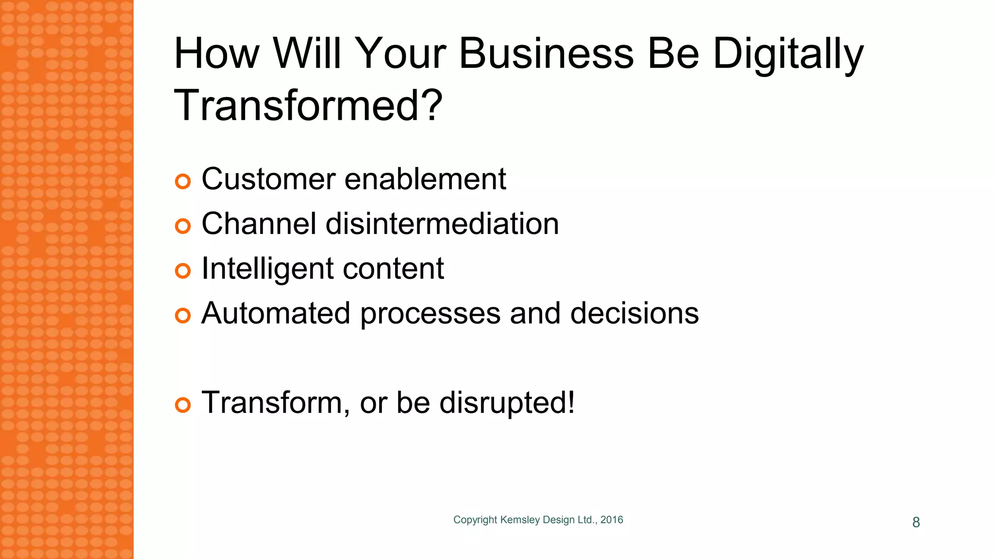 How Will Your Business Be Digitally
Transformed?
 Customer enablement
 Channel disintermediation
 Intelligent content
 Automated processes and decisions
 Transform, or be disrupted!
Copyright Kemsley Design Ltd., 2016 8
 