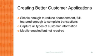 Creating Better Customer Applications
 Simple enough to reduce abandonment, full-
featured enough to complete transactions
 Capture all types of customer information
 Mobile-enabled but not required
Copyright Kemsley Design Ltd., 2016 21
 