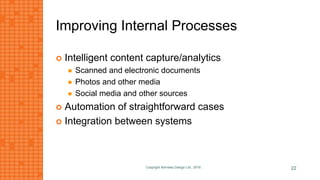 Improving Internal Processes
 Intelligent content capture/analytics
 Scanned and electronic documents
 Photos and other media
 Social media and other sources
 Automation of straightforward cases
 Integration between systems
Copyright Kemsley Design Ltd., 2016 22
 