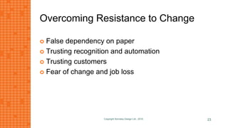 Overcoming Resistance to Change
 False dependency on paper
 Trusting recognition and automation
 Trusting customers
 Fear of change and job loss
Copyright Kemsley Design Ltd., 2016 23
 