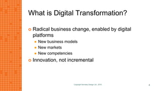 What is Digital Transformation?
 Radical business change, enabled by digital
platforms
 New business models
 New markets
 New competencies
 Innovation, not incremental
Copyright Kemsley Design Ltd., 2016 4
 