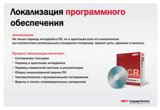 Локализация программного
обеспечения
Локализация
Не только перевод интерфейса ПО, но и адаптация всех его компонентов
для соответствия региональным стандартам (например, формат даты, времени и валюты).


Процесс локализации включает:
•   Составление глоссария
•   Перевод и адаптацию интерфейса
•   Перевод справочной системы и документации
•   Сборку локализованной версии ПО
•   Лингвистическое и функциональное тестирование
•   Верстку и печать сопроводительных материалов
 
