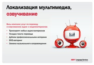 Локализация мультимедиа,
озвучивание
Весь комплекс услуг по переводу
и озвучиванию аудио- и видеоматериалов:
•   Транскрипт любых аудио-материалов
•   Укладка текста перевода
•   Дубляж профессиональными актерами
•   DVD-авторинг
•   Замена музыкального сопровождения
 