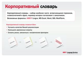 Корпоративный словарь
 Корпоративный словарь – набор наиболее часто встречающихся терминов,
 словосочетаний и фраз, перевод которых согласован с заказчиком.
 Возможные форматы: ABBYY Lingvo, MS Excel, Word, SDL MultiTerm.


Корпоративный словарь позволит Вам:
• Улучшить качество Вашей документации
• Уменьшить временные затраты
• Снизить риски, связанные с человеческим фактором
 