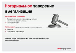 Нотариальное заверение
и легализация
Нотариальное заверение
• Официальных документов, перевод которых
  выполнен в нашей компании
• Копии документов

Легализация (придает документу юридическую силу за рубежом)
• Апостиль
• Консульская легализация



Печатью нашей компании может быть заверен любой перевод,
выполненный у нас.
 