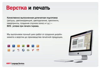 Верстка и печать
Качественно выполненная допечатная подготовка
(ретушь, цветокоррекция, цветоделение, треппинги,
оверпринты, создание спусков полос и т.д.) ―
80% успеха при печати тиража.


Мы выполняем полный цикл работ от создания дизайн-
макета и верстки до производства печатной продукции.
 