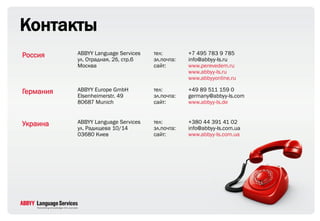 Контакты
Россия     ABBYY Language Services   тел:        +7 495 783 9 785
           ул. Отрадная, 2б, стр.6   эл.почта:   info@abbyy-ls.ru
           Москва                    сайт:       www.perevedem.ru
                                                 www.abbyy-ls.ru
                                                 www.abbyyonline.ru

Германия   ABBYY Europe GmbH         тел:        +49 89 511 159 0
           Elsenheimerstr. 49        эл.почта:   germany@abbyy-ls.com
           80687 Munich              сайт:       www.abbyy-ls.de


Украина    ABBYY Language Services   тел:        +380 44 391 41 02
           ул. Радищева 10/14        эл.почта:   info@abbyy-ls.com.ua
           03680 Киев                сайт:       www.abbyy-ls.com.ua
 