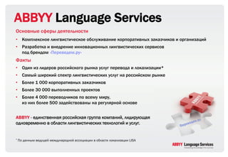 ABBYY Language Services
Основные сферы деятельности
• Комплексное лингвистическое обслуживание корпоративных заказчиков и организаций
• Разработка и внедрение инновационных лингвистических сервисов
  под брендом «Переведем.ру»
Факты
• Один из лидеров российского рынка услуг перевода и локализации*
• Самый широкий спектр лингвистических услуг на российском рынке
• Более 1 000 корпоративных заказчиков
• Более 30 000 выполненных проектов
• Более 4 000 переводчиков по всему миру,
  из них более 500 задействованы на регулярной основе


ABBYY - единственная российская группа компаний, лидирующая
одновременно в области лингвистических технологий и услуг.


* По   данным ведущей международной ассоциации в области локализации LISA
 