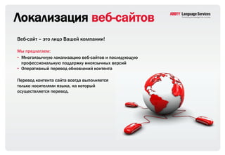 Локализация веб-сайтов
Веб-сайт – это лицо Вашей компании!

Мы предлагаем:
• Многоязычную локализацию веб-сайтов и последующую
  профессиональную поддержку иноязычных версий
• Оперативный перевод обновлений контента

Перевод контента сайта всегда выполняется
только носителями языка, на который
осуществляется перевод.
 