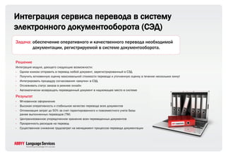 Интеграция сервиса перевода в систему
электронного документооборота (СЭД)
Задача: обеспечение оперативного и качественного перевода необходимой
        документации, регистрируемой в системе документооборота.


Решение
Интеграция модуля, дающего следующие возможности:
• Одним кликом отправить в перевод любой документ, зарегистрированный в СЭД
• Получить мгновенную оценку максимальной стоимости перевода и уточненную оценку в течение нескольких минут
• Интегрировать процедуру согласования «закупки» в СЭД
• Отслеживать статус заказа в режиме онлайн
• Автоматически возвращать переведенный документ в надлежащее место в системе

Результат
•   Мгновенное оформление
•   Высокая оперативность и стабильное качество перевода всех документов
•   Оптимизация затрат до 50% за счет гарантированного и повсеместного учета базы
    ранее выполненных переводов (ТМ)
•   Централизованное упорядоченное хранение всех переведенных документов
•   Прозрачность расходов на перевод
•   Существенное снижение трудозатрат на менеджмент процессов перевода документации
 