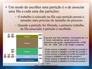 Prof.: VIDAL
claudio_vidal@alcidesmaya.com.br
● Um modo de escolher uma partição é o de associar
uma fila a cada uma das partições:
– O trabalho é colocado na fila cuja partição possui o
tamanho mais próximo do tamanho do processo.
– Quando a partição for liberada, o primeiro trabalho
da fila associado à partição é escolhido.
Suponha que seis trabalhos, numerados de 1 a
6, foram submetidos, sendo que seus
tamanhos são iguais, respectivamente, a 50K,
75K, 5K, 190K, 12K, e 2K. Então o sistema:
- Pode colocar o trabalho 1 na fila da posição 4
- Pode colocar o trabalho 2 na fila da posição 1
- Pode colocar o trabalho 3 na fila da posição 4
- Coloca o trabalho 4 na fila da posição 2
- Pode colocar o trabalho 5 na fila da posição 1
- Pode colocar o trabalho 6 na fila da posição 1
 