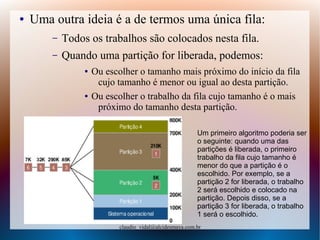 Prof.: VIDAL
claudio_vidal@alcidesmaya.com.br
● Uma outra ideia é a de termos uma única fila:
– Todos os trabalhos são colocados nesta fila.
– Quando uma partição for liberada, podemos:
● Ou escolher o tamanho mais próximo do início da fila
cujo tamanho é menor ou igual ao desta partição.
● Ou escolher o trabalho da fila cujo tamanho é o mais
próximo do tamanho desta partição.
Um primeiro algoritmo poderia ser
o seguinte: quando uma das
partições é liberada, o primeiro
trabalho da fila cujo tamanho é
menor do que a partição é o
escolhido. Por exemplo, se a
partição 2 for liberada, o trabalho
2 será escolhido e colocado na
partição. Depois disso, se a
partição 3 for liberada, o trabalho
1 será o escolhido.
 