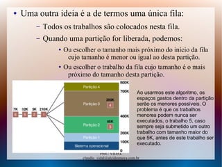 Prof.: VIDAL
claudio_vidal@alcidesmaya.com.br
● Uma outra ideia é a de termos uma única fila:
– Todos os trabalhos são colocados nesta fila.
– Quando uma partição for liberada, podemos:
● Ou escolher o tamanho mais próximo do início da fila
cujo tamanho é menor ou igual ao desta partição.
● Ou escolher o trabalho da fila cujo tamanho é o mais
próximo do tamanho desta partição.
Ao usarmos este algoritmo, os
espaços gastos dentro da partição
serão os menores possíveis. O
problema é que os trabalhos
menores podem nunca ser
executados, o trabalho 5, caso
sempre seja submetido um outro
trabalho com tamanho maior do
que 5K, antes de este trabalho ser
executado.
 