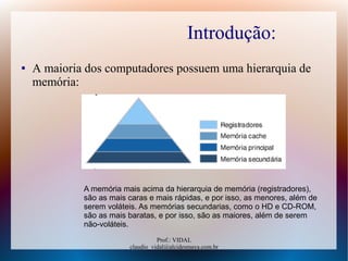 Prof.: VIDAL
claudio_vidal@alcidesmaya.com.br
Introdução:
● A maioria dos computadores possuem uma hierarquia de
memória:
A memória mais acima da hierarquia de memória (registradores),
são as mais caras e mais rápidas, e por isso, as menores, além de
serem voláteis. As memórias secundarias, como o HD e CD-ROM,
são as mais baratas, e por isso, são as maiores, além de serem
não-voláteis.
 
