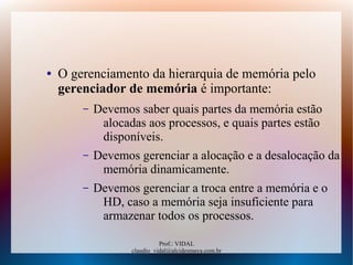 Prof.: VIDAL
claudio_vidal@alcidesmaya.com.br
● O gerenciamento da hierarquia de memória pelo
gerenciador de memória é importante:
– Devemos saber quais partes da memória estão
alocadas aos processos, e quais partes estão
disponíveis.
– Devemos gerenciar a alocação e a desalocação da
memória dinamicamente.
– Devemos gerenciar a troca entre a memória e o
HD, caso a memória seja insuficiente para
armazenar todos os processos.
 