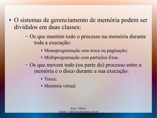 Prof.: VIDAL
claudio_vidal@alcidesmaya.com.br
● O sistemas de gerenciamento de memória podem ser
divididos em duas classes:
– Os que mantém todo o processo na memória durante
toda a execução:
● Monoprogramação sem troca ou paginação;
● Multiprogramação com partições fixas.
– Os que movem todo (ou parte do) processo entre a
memória e o disco durante a sua execução:
● Troca;
● Memória virtual.
 